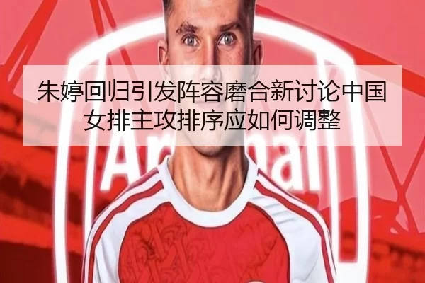 朱婷回归引发阵容磨合新讨论中国女排主攻排序应如何调整